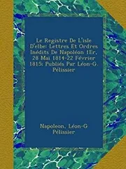 Le Registre De L'isle D'elbe: Lettres Et Ordres Inedits De Napoleon 1Er 28 Mai 1814-22 Fevrier 1815; Publies Par Leon-G. Pelissier